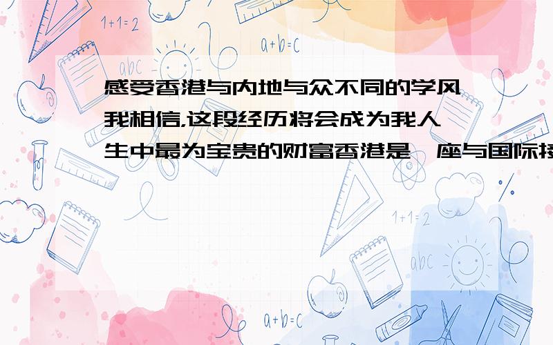 感受香港与内地与众不同的学风我相信，这段经历将会成为我人生中最为宝贵的财富香港是一座与国际接轨的大城市拓展学生们国际视野有助于培养我的独立思考、人际沟通、领导能力这也