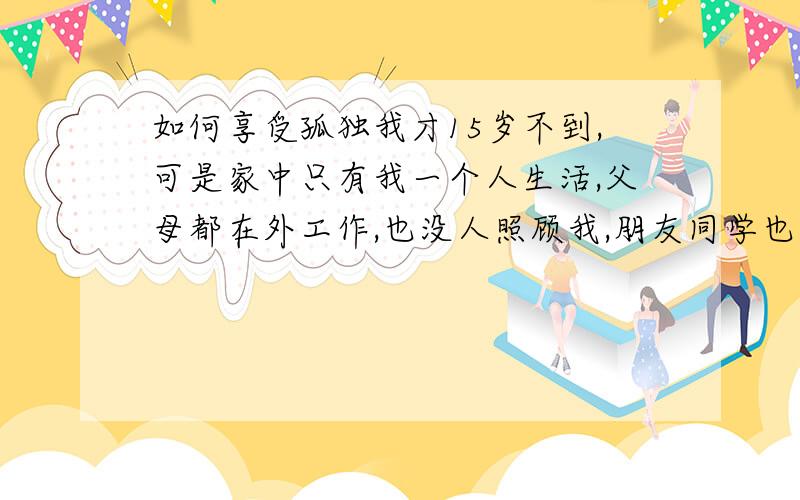 如何享受孤独我才15岁不到,可是家中只有我一个人生活,父母都在外工作,也没人照顾我,朋友同学也都疏远我,可以说是不了解我,总是让我不开心,所以我一直都很孤独父母不在家住,自己家里也