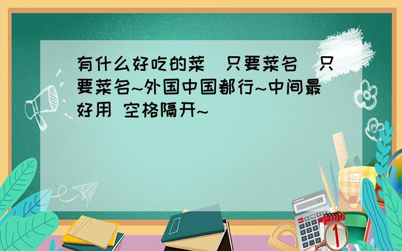 有什么好吃的菜（只要菜名）只要菜名~外国中国都行~中间最好用 空格隔开~