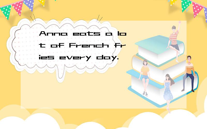 Anna eats a lot of French fries every day.