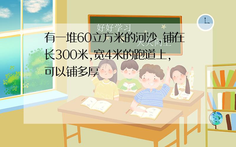 有一堆60立方米的河沙,铺在长300米,宽4米的跑道上,可以铺多厚