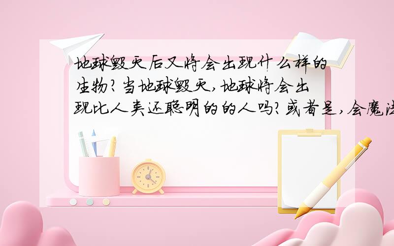 地球毁灭后又将会出现什么样的生物?当地球毁灭,地球将会出现比人类还聪明的的人吗?或者是,会魔法,或者是变成仙子之类的.