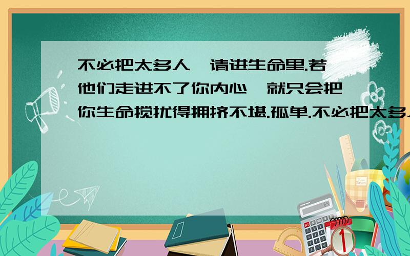 不必把太多人,请进生命里.若他们走进不了你内心,就只会把你生命搅扰得拥挤不堪.孤单.不必把太多人,请进生命里.若他们走进不了你内心,就只会把你生命搅扰得拥挤不堪.孤单,并非身边没有