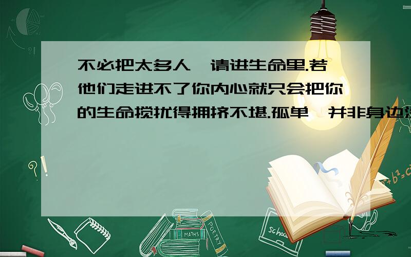 不必把太多人,请进生命里.若他们走进不了你内心就只会把你的生命搅扰得拥挤不堪.孤单,并非身边没有朋友,只是心里无人做伴.繁华都市里遍地是热闹而孤寂的灵魂,狂欢,不过是一群人的孤