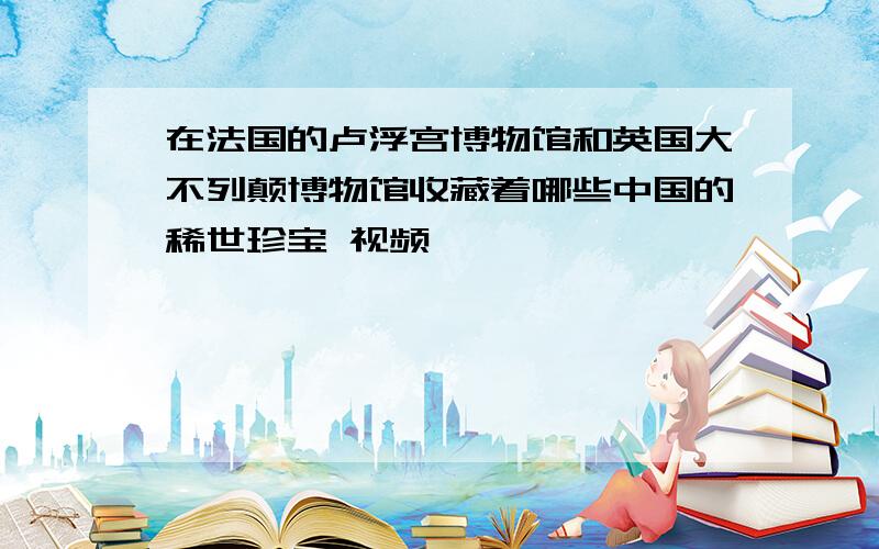 在法国的卢浮宫博物馆和英国大不列颠博物馆收藏着哪些中国的稀世珍宝 视频