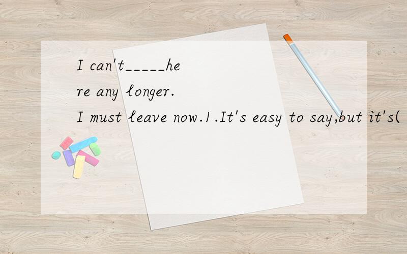 I can't_____here any longer.I must leave now.1.It's easy to say,but it's( ) to do it.2.It's rather cold outside today.Come in,it's warmer( )the house.3.( )the TV and turn on the radio ,please.4.----Did your team win the game yesterday?---NO,we( )it.5