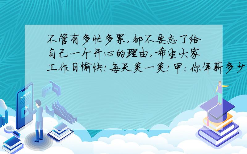 不管有多忙多累,都不要忘了给自己一个开心的理由,希望大家工作日愉快!每天笑一笑!甲：你年薪多少 乙：800 万 .甲：那一个月有80 乙：是的 ,这是基本工资 .甲：不错嘛 ,做什么的 乙：做梦