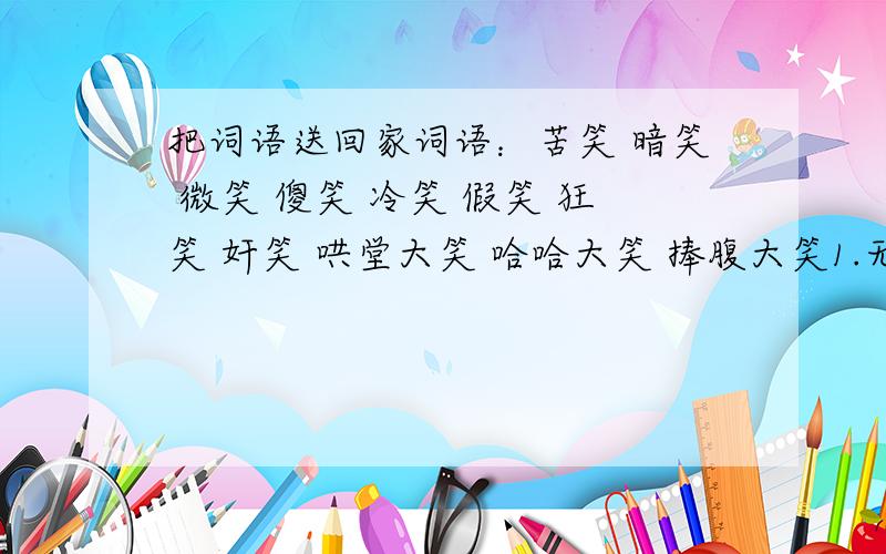 把词语送回家词语：苦笑 暗笑 微笑 傻笑 冷笑 假笑 狂笑 奸笑 哄堂大笑 哈哈大笑 捧腹大笑1.无拘无束纵情的笑（）2.不愉快而勉强做出的笑（）3.藏在心里不公开的笑（）4.狡猾阴险的笑（