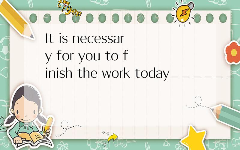 It is necessary for you to finish the work today______   ______  _____  for  you ____   _____ the work today