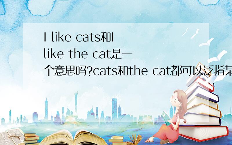 I like cats和I like the cat是一个意思吗?cats和the cat都可以泛指某一类事物那么,这两个句子都可以翻译为：我喜欢猫 第二个句子有没有 我喜欢这只猫 的含义?the + 可数名词单数 也可以泛指一类事