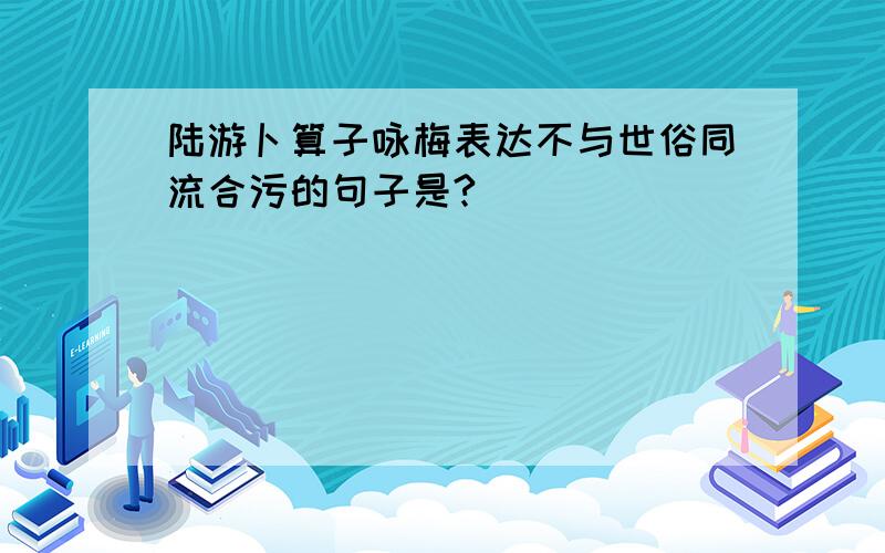 陆游卜算子咏梅表达不与世俗同流合污的句子是?