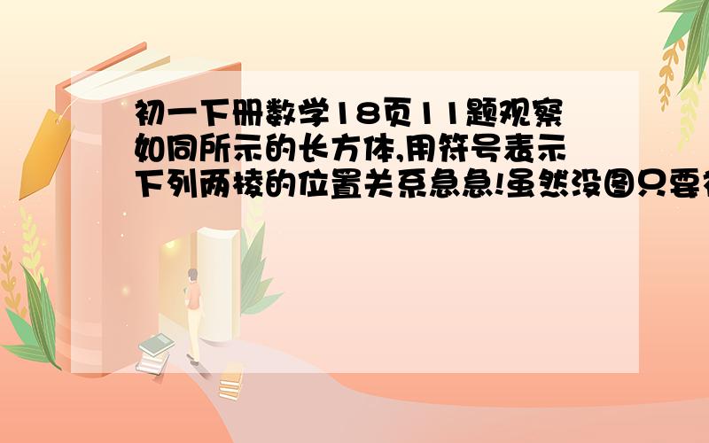 初一下册数学18页11题观察如同所示的长方体,用符号表示下列两棱的位置关系急急!虽然没图只要初一生都应该有吧人教版的书上题求助！