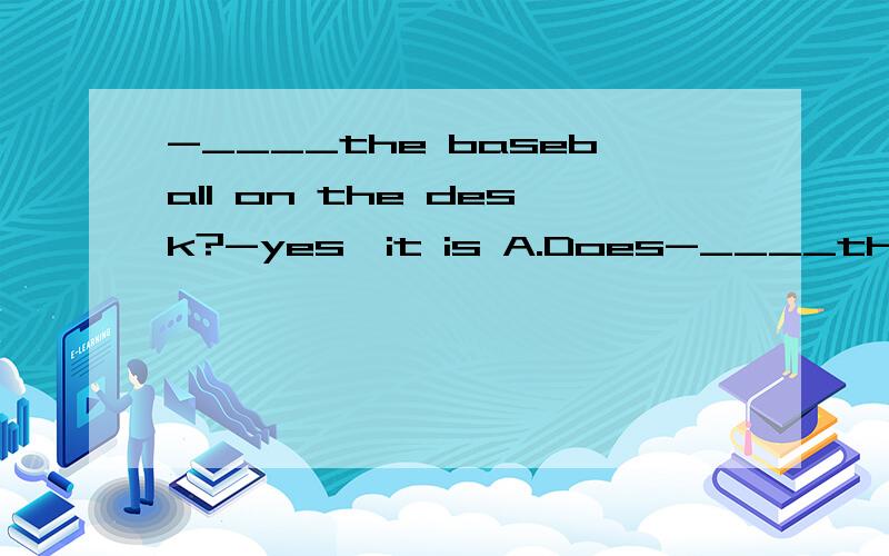 -____the baseball on the desk?-yes,it is A.Does-____the baseball on the desk?-yes,it isA.Does B.Do C.Is