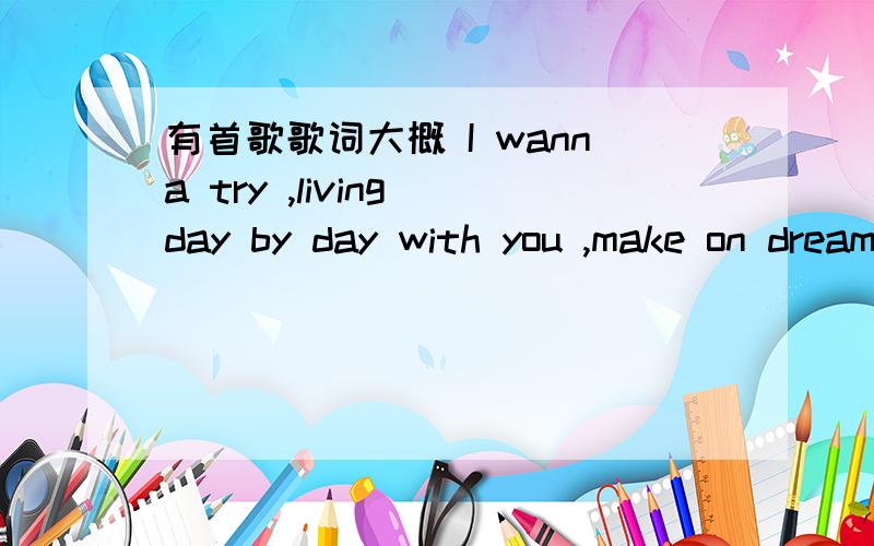 有首歌歌词大概 I wanna try ,living day by day with you ,make on dreams …………后面就不知道了