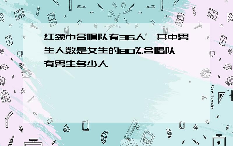 红领巾合唱队有36人,其中男生人数是女生的80%.合唱队有男生多少人