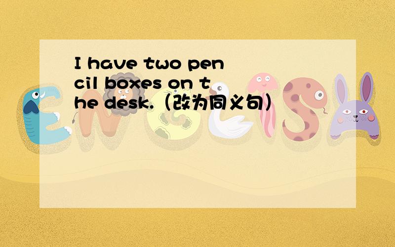 I have two pencil boxes on the desk.（改为同义句）