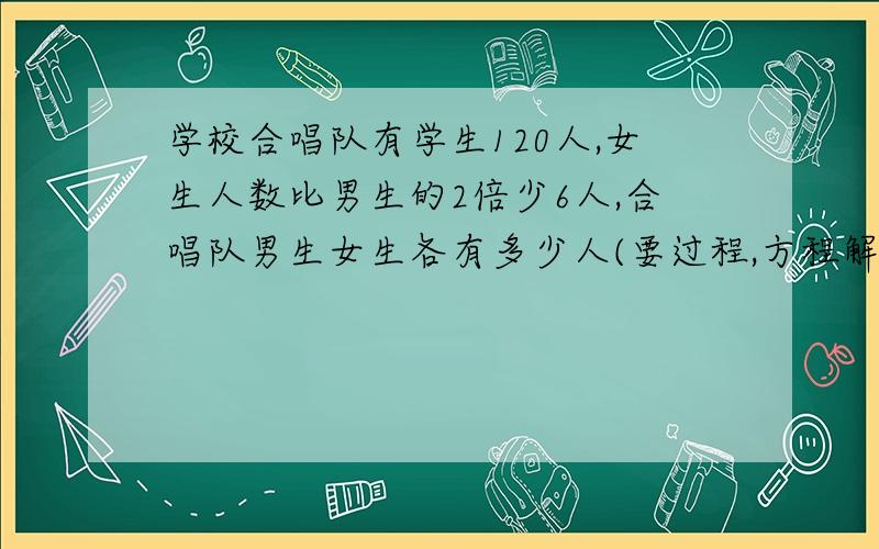 学校合唱队有学生120人,女生人数比男生的2倍少6人,合唱队男生女生各有多少人(要过程,方程解)