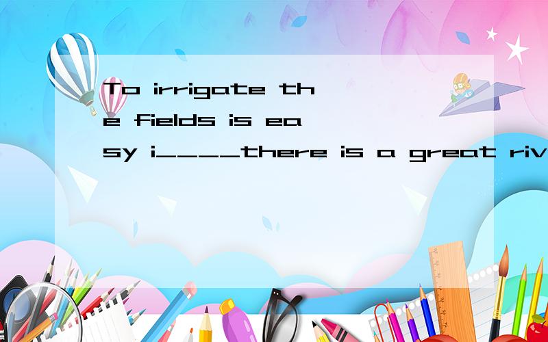 To irrigate the fields is easy i____there is a great river nnear the crop.Canal an c___the river water to the fields during the dry seasons.But sometimes there is too much water in the river and a food t___place.Sometimes when the river water isn't e