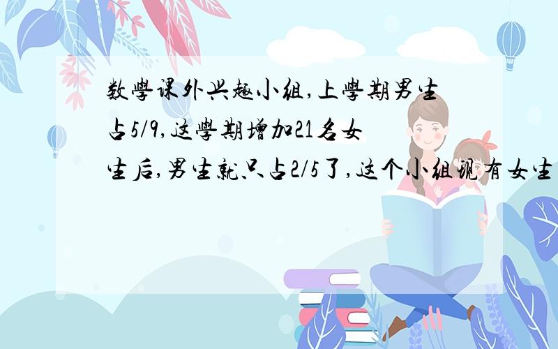 数学课外兴趣小组,上学期男生占5/9,这学期增加21名女生后,男生就只占2/5了,这个小组现有女生多少人?