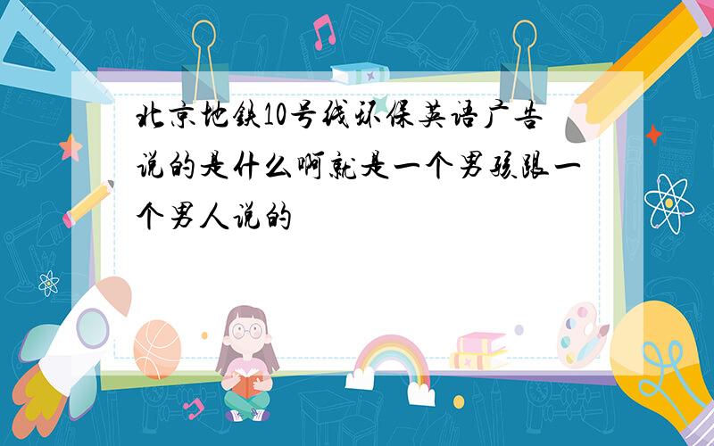 北京地铁10号线环保英语广告说的是什么啊就是一个男孩跟一个男人说的