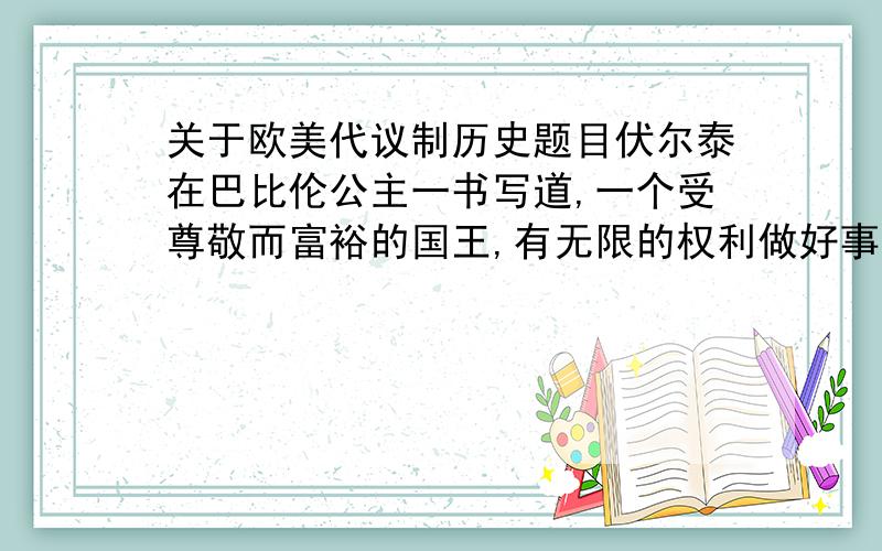 关于欧美代议制历史题目伏尔泰在巴比伦公主一书写道,一个受尊敬而富裕的国王,有无限的权利做好事,却无力为非作歹,一边是贵族重臣,一边是城市代表,与国君共分立法之权,这位国王所在的