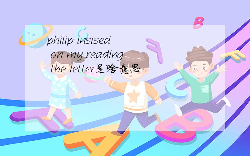 philip insised on my reading the letter是啥意思