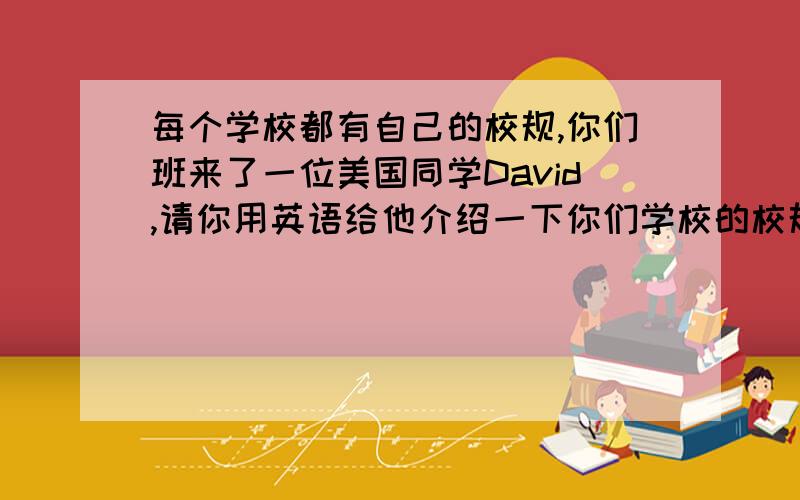 每个学校都有自己的校规,你们班来了一位美国同学David,请你用英语给他介绍一下你们学校的校规.1）每天在学校里都要穿校服2）按时到校,不能迟到3）不能在教室里吃东西和喝饮料4）要互相