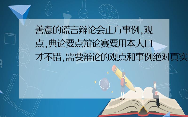 善意的谎言辩论会正方事例,观点,典论要点辩论赛要用本人口才不错,需要辩论的观点和事例绝对真实快要被班上的人说死了,求先给50分我是站在诚实这边的