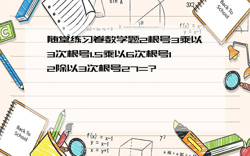 随堂练习卷数学题2根号3乘以3次根号1.5乘以6次根号12除以3次根号27=?