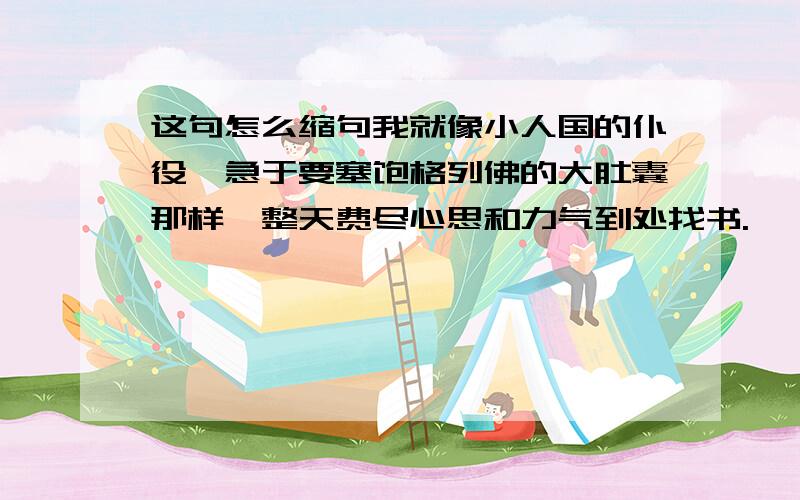 这句怎么缩句我就像小人国的仆役,急于要塞饱格列佛的大肚囊那样,整天费尽心思和力气到处找书.