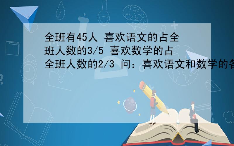 全班有45人 喜欢语文的占全班人数的3/5 喜欢数学的占全班人数的2/3 问：喜欢语文和数学的各有多少人?晕死了 问错了 既喜欢语文又喜欢数学的有多少人？