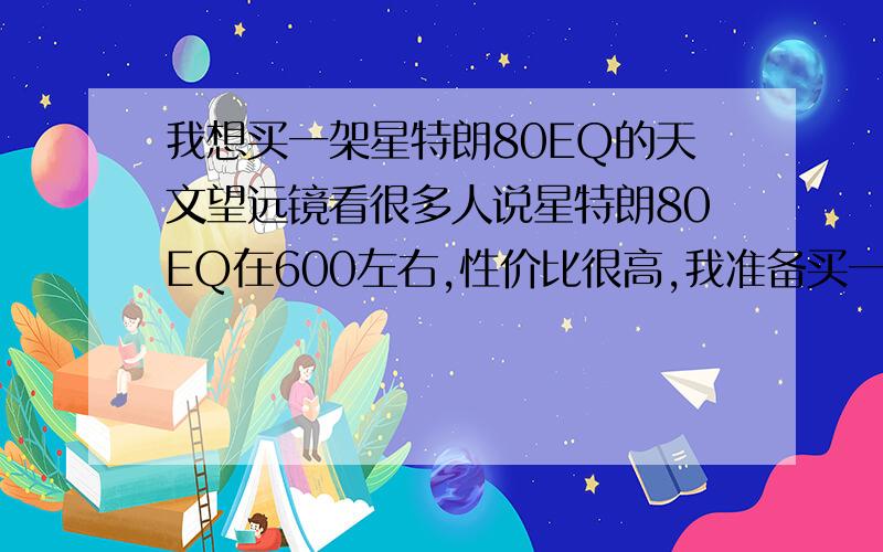 我想买一架星特朗80EQ的天文望远镜看很多人说星特朗80EQ在600左右,性价比很高,我准备买一台,口径是70mm左右的,单筒,折射镜,因为本人是新手,我是吸纳了很多帖子和天文知识才做的决定,据说