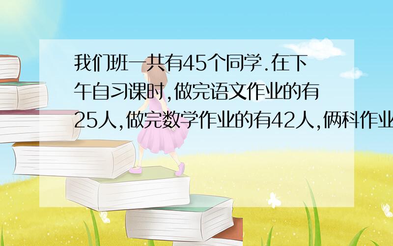 我们班一共有45个同学.在下午自习课时,做完语文作业的有25人,做完数学作业的有42人,俩科作业都做完的有多少人?