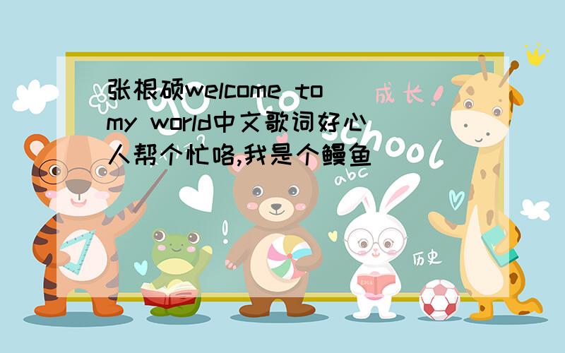 张根硕welcome to my world中文歌词好心人帮个忙咯,我是个鳗鱼