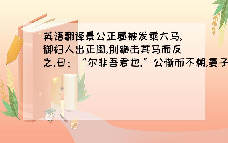 英语翻译景公正昼被发乘六马,御妇人出正闺,刖跪击其马而反之,曰：“尔非吾君也.”公惭而不朝,晏子睹裔敖而问曰：“君何故不朝?”对曰：“昔者君正昼被发乘六马,御妇人出正闺,刖跪击