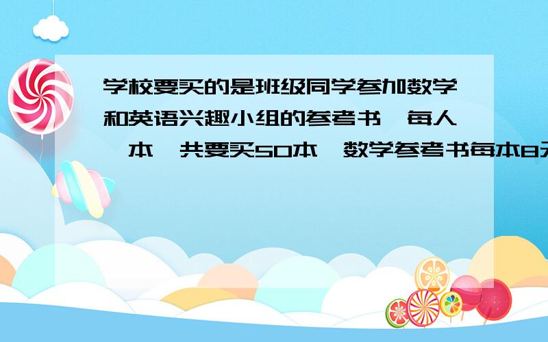 学校要买的是班级同学参加数学和英语兴趣小组的参考书,每人一本,共要买50本,数学参考书每本8元,又两种参考书用去的钱一样多,问参加数学与英语兴趣小组的各有几人?共用去多少钱?学校要