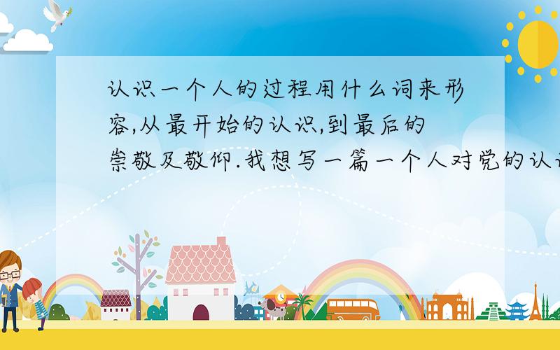 认识一个人的过程用什么词来形容,从最开始的认识,到最后的崇敬及敬仰.我想写一篇一个人对党的认识从浅到深的文章,把党比喻成一个人,从不知,到相知,到熟知,到崇敬的过程,但我的这些词