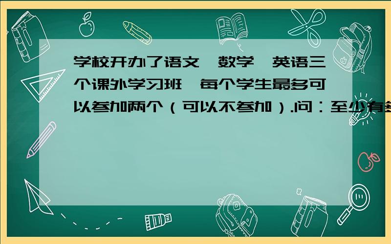 学校开办了语文、数学、英语三个课外学习班,每个学生最多可以参加两个（可以不参加）.问：至少有多少名学生,才能保证有不少于5名同学参加学习班的情况相同?