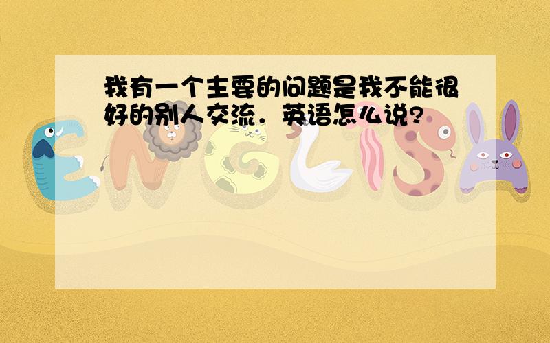 我有一个主要的问题是我不能很好的别人交流．英语怎么说?