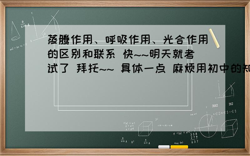 蒸腾作用、呼吸作用、光合作用的区别和联系 快~~明天就考试了 拜托~~ 具体一点 麻烦用初中的知识解释 感谢