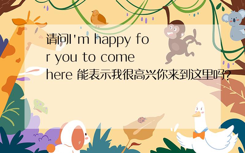 请问I'm happy for you to come here 能表示我很高兴你来到这里吗?