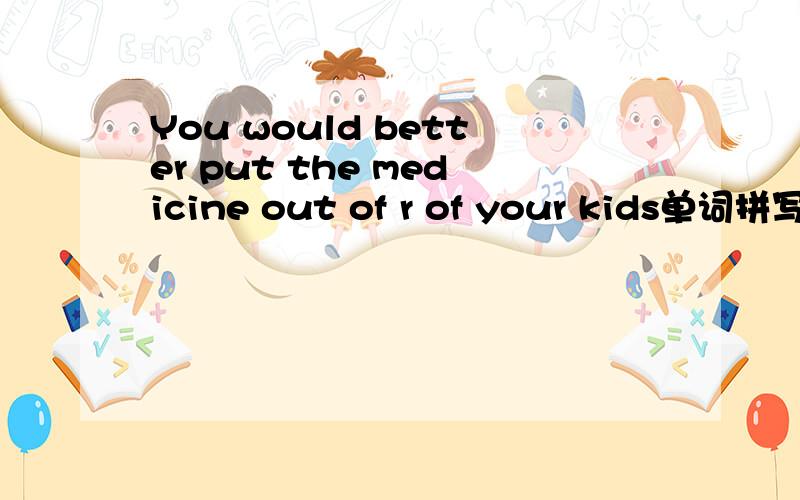 You would better put the medicine out of r of your kids单词拼写r开头的填什么