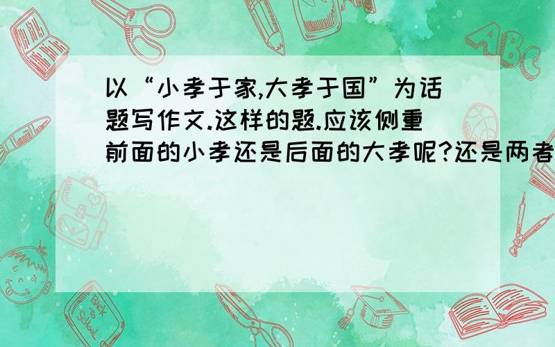 以“小孝于家,大孝于国”为话题写作文.这样的题.应该侧重前面的小孝还是后面的大孝呢?还是两者都要.PS~这样的主题是孝 还是 成就大事的啊？