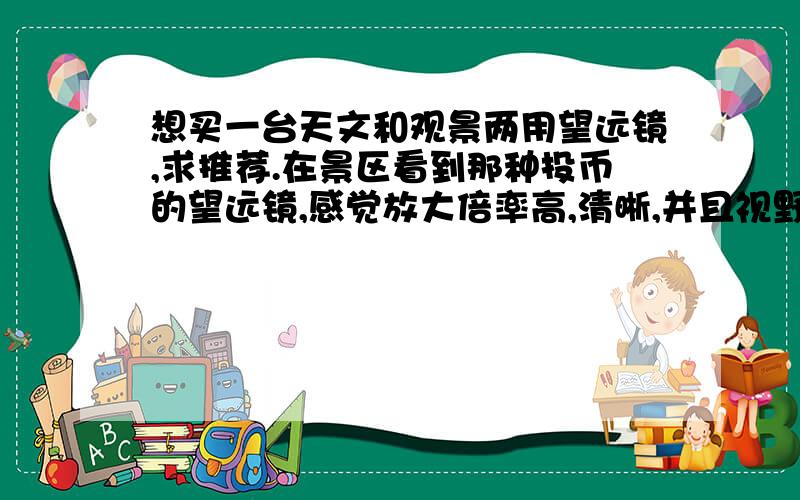 想买一台天文和观景两用望远镜,求推荐.在景区看到那种投币的望远镜,感觉放大倍率高,清晰,并且视野开阔.买台和那种性能差不多的望远镜要多少钱,推荐一款.另外如果买台天文望远镜是不