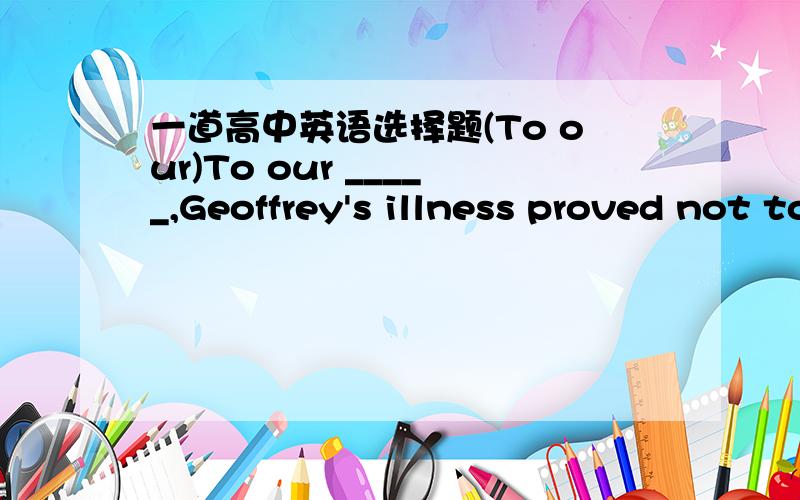 一道高中英语选择题(To our)To our _____,Geoffrey's illness proved not to be as serious as we had feared.A.anxietyB.reliefC.worryD.care答案是什么?为什么?谢谢