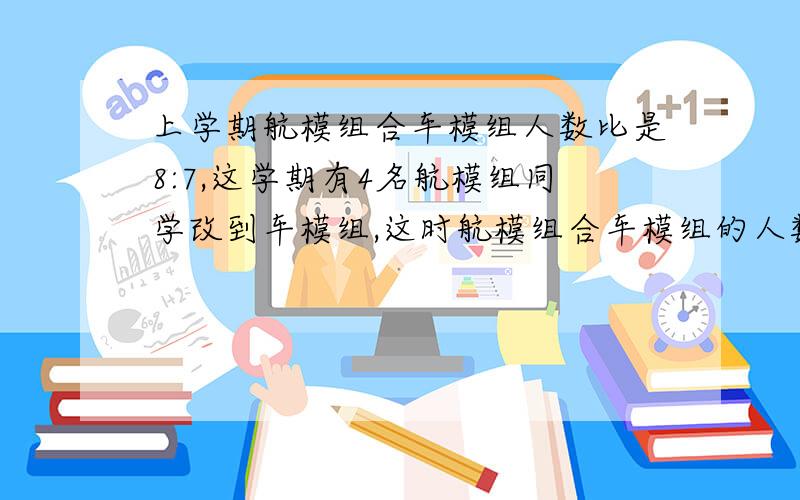 上学期航模组合车模组人数比是8:7,这学期有4名航模组同学改到车模组,这时航模组合车模组的人数是4:5,原有多少人?要算式的不要方程