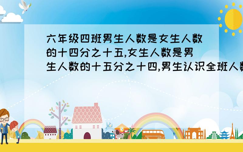 六年级四班男生人数是女生人数的十四分之十五,女生人数是男生人数的十五分之十四,男生认识全班人数的几分之几,女生人数占全班人数的几分之几