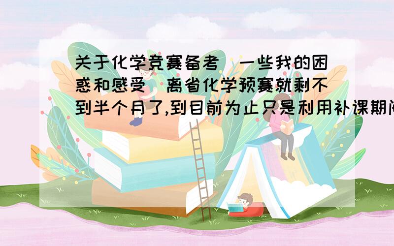 关于化学竞赛备考(一些我的困惑和感受)离省化学预赛就剩不到半个月了,到目前为止只是利用补课期间的一些零碎时间简单地把有机部分知识点(到时候就指望那两道有机推断题）看了看（不