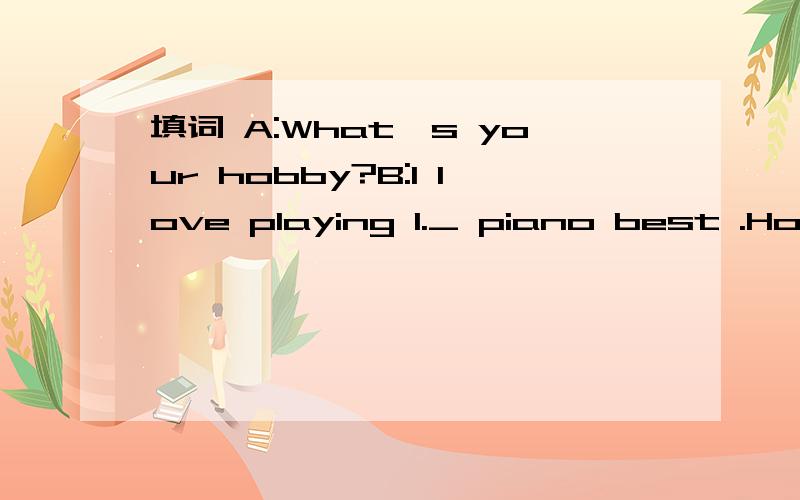 填词 A:What's your hobby?B:I love playing 1._ piano best .How about you?A:But I 2._ like that.I like swimming.B:3._ you good at it?A:Yes.I do well 4._ it.B:Really?A:5._ course.1._ 2._ 3._ 4._ 5._