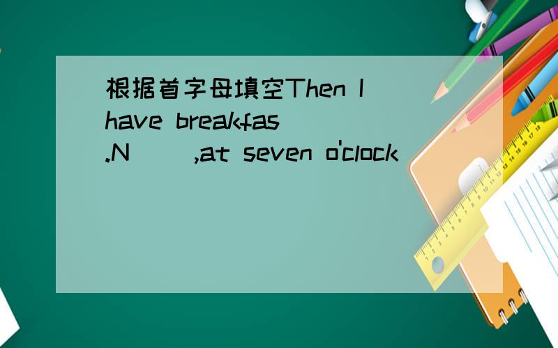 根据首字母填空Then I have breakfas .N( ),at seven o'clock